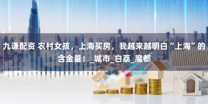 九谦配资 农村女孩，上海买房，我越来越明白“上海”的含金量！_城市_白荔_魔都