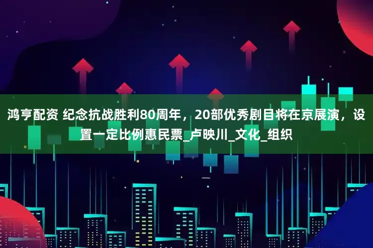 鸿亨配资 纪念抗战胜利80周年，20部优秀剧目将在京展演，设置一定比例惠民票_卢映川_文化_组织