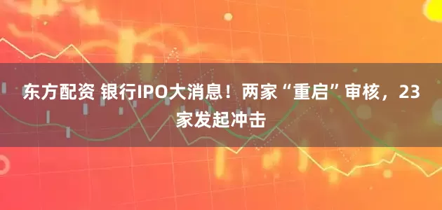 东方配资 银行IPO大消息！两家“重启”审核，23家发起冲击