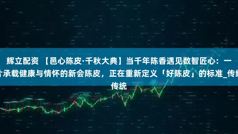 辉立配资 【邑心陈皮·千秋大典】当千年陈香遇见数智匠心：一片承载健康与情怀的新会陈皮，正在重新定义「好陈皮」的标准_传统
