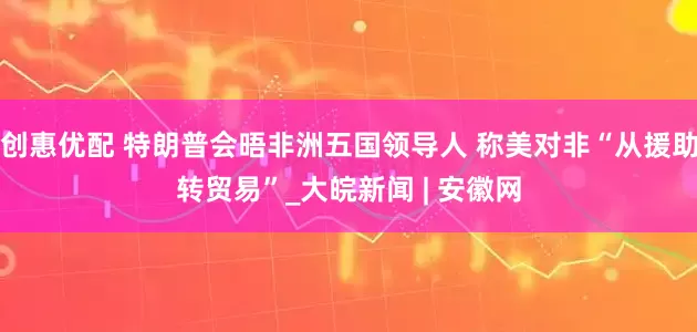 创惠优配 特朗普会晤非洲五国领导人 称美对非“从援助转贸易”_大皖新闻 | 安徽网