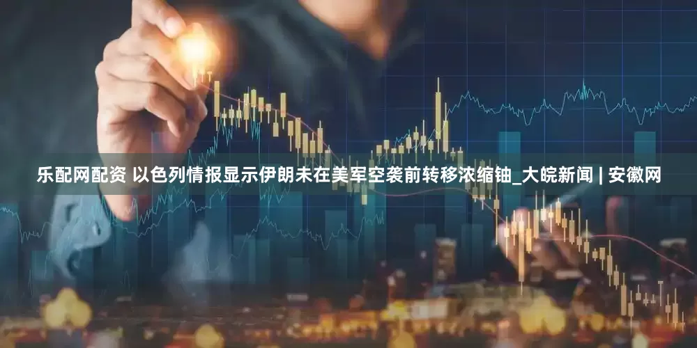 乐配网配资 以色列情报显示伊朗未在美军空袭前转移浓缩铀_大皖新闻 | 安徽网