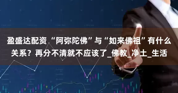 盈盛达配资 “阿弥陀佛”与“如来佛祖”有什么关系？再分不清就不应该了_佛教_净土_生活