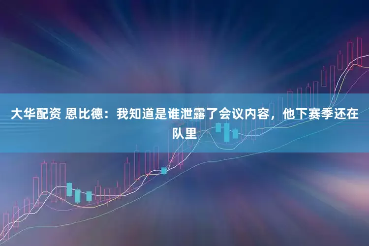 大华配资 恩比德：我知道是谁泄露了会议内容，他下赛季还在队里