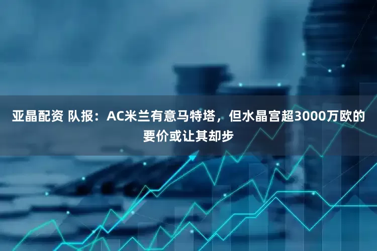亚晶配资 队报：AC米兰有意马特塔，但水晶宫超3000万欧的要价或让其却步