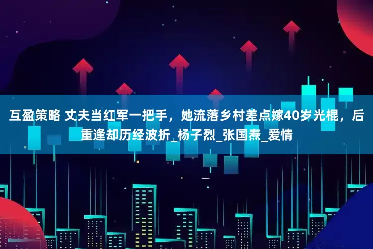 互盈策略 丈夫当红军一把手，她流落乡村差点嫁40岁光棍，后重逢却历经波折_杨子烈_张国焘_爱情