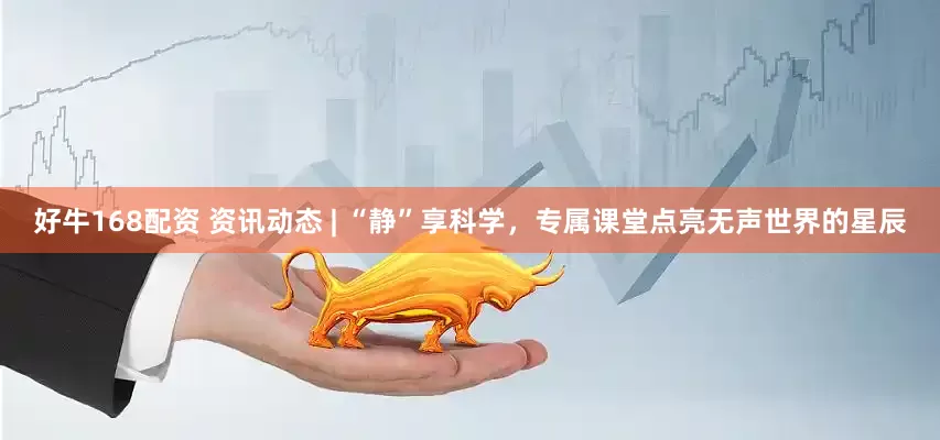 好牛168配资 资讯动态 | “静”享科学，专属课堂点亮无声世界的星辰