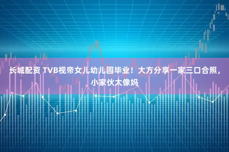 长城配资 TVB视帝女儿幼儿园毕业！大方分享一家三口合照，小家伙太像妈