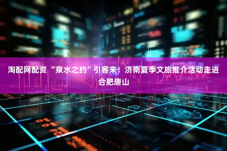 淘配网配资 “泉水之约”引客来！济南夏季文旅推介活动走进合肥唐山