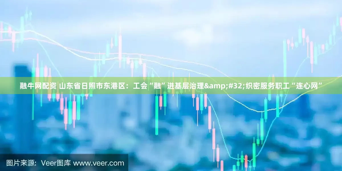 融牛网配资 山东省日照市东港区：工会“融”进基层治理&#32;织密服务职工“连心网”