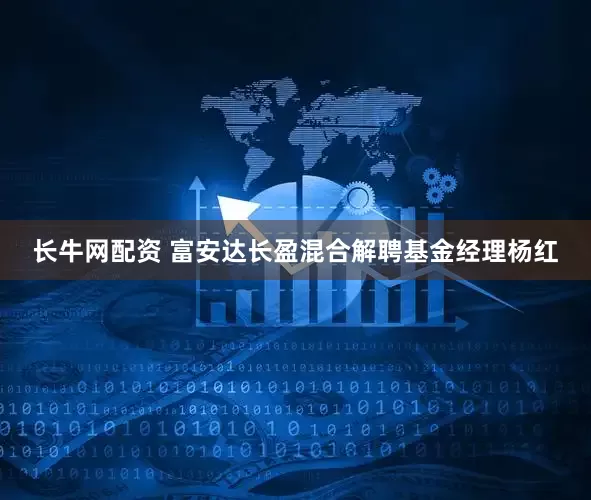 长牛网配资 富安达长盈混合解聘基金经理杨红