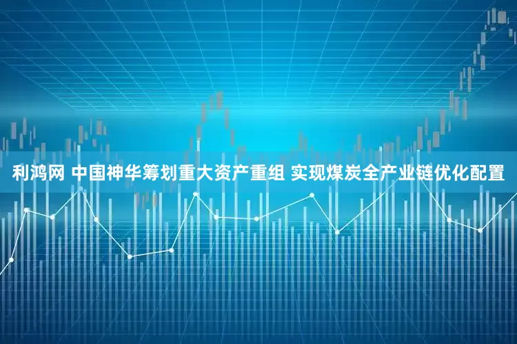 利鸿网 中国神华筹划重大资产重组 实现煤炭全产业链优化配置