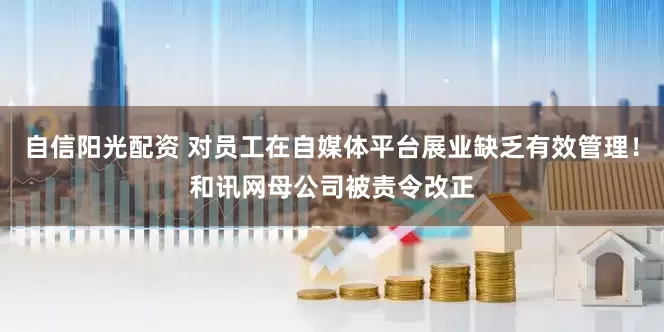 自信阳光配资 对员工在自媒体平台展业缺乏有效管理！和讯网母公司被责令改正