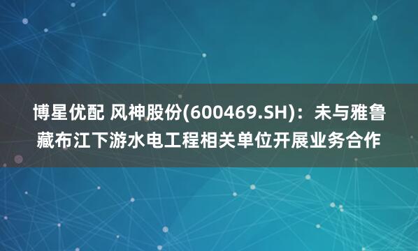 博星优配 风神股份(600469.SH)：未与雅鲁藏布江下游水电工程相关单位开展业务合作