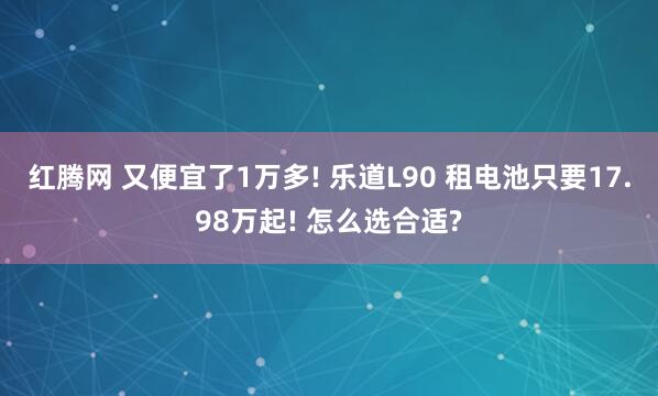 红腾网 又便宜了1万多! 乐道L90 租电池只要17.98万起! 怎么选合适?