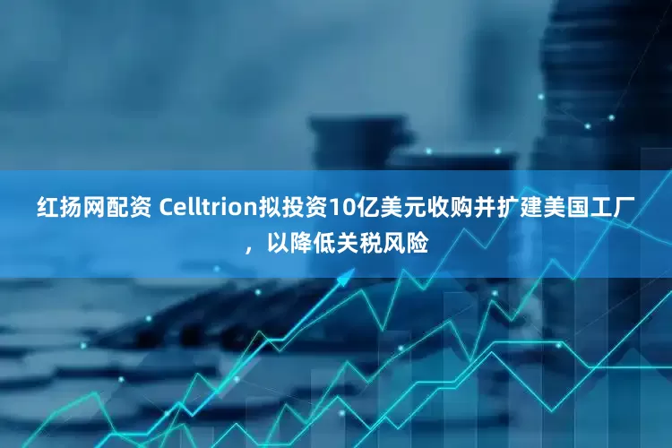 红扬网配资 Celltrion拟投资10亿美元收购并扩建美国工厂，以降低关税风险