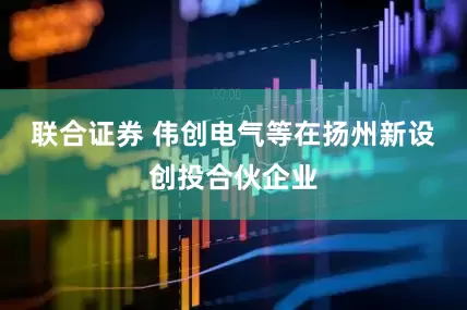联合证券 伟创电气等在扬州新设创投合伙企业