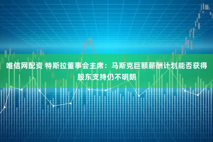 唯信网配资 特斯拉董事会主席：马斯克巨额薪酬计划能否获得股东支持仍不明朗