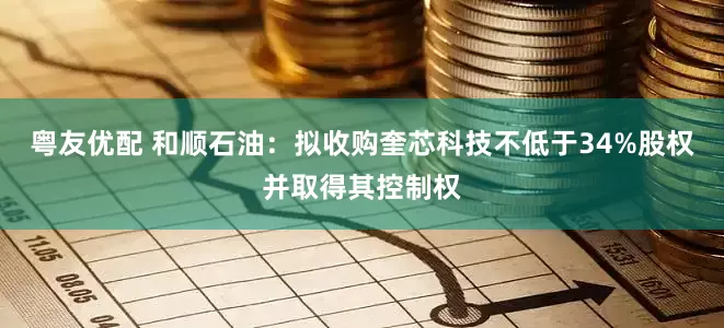 粤友优配 和顺石油：拟收购奎芯科技不低于34%股权并取得其控制权