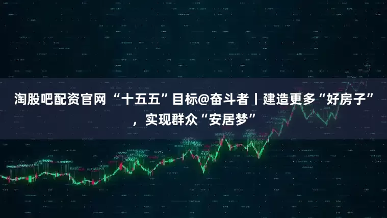 淘股吧配资官网 “十五五”目标@奋斗者丨建造更多“好房子”，实现群众“安居梦”