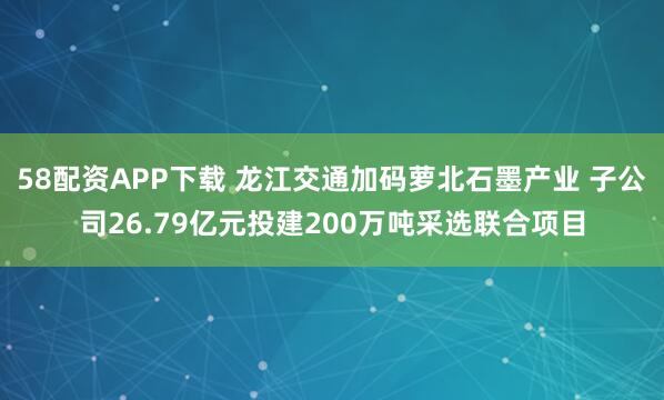 58配资APP下载 龙江交通加码萝北石墨产业 子公司26.79亿元投建200万吨采选联合项目