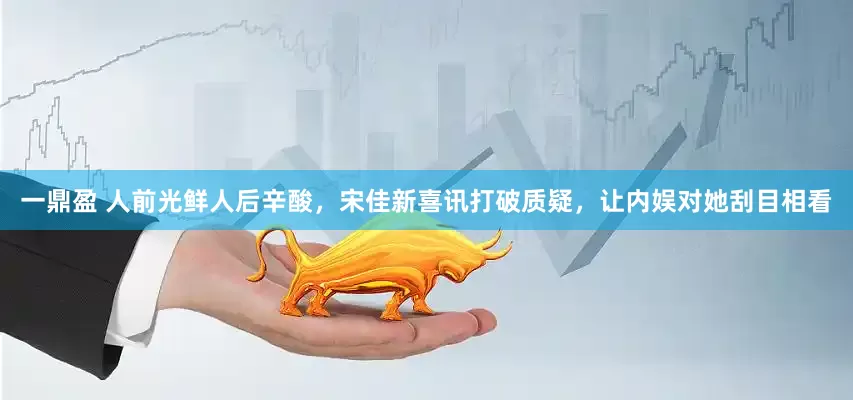 一鼎盈 人前光鲜人后辛酸，宋佳新喜讯打破质疑，让内娱对她刮目相看