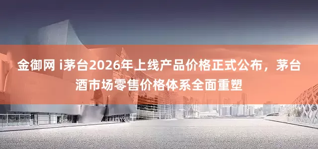 金御网 i茅台2026年上线产品价格正式公布，茅台酒市场零售价格体系全面重塑