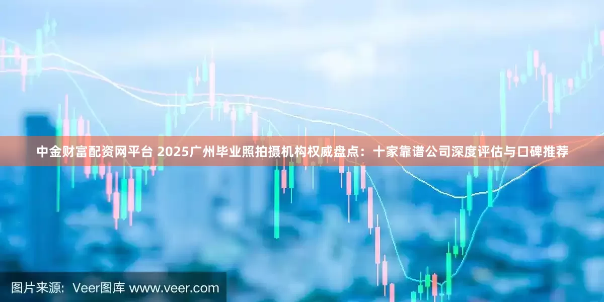 中金财富配资网平台 2025广州毕业照拍摄机构权威盘点：十家靠谱公司深度评估与口碑推荐