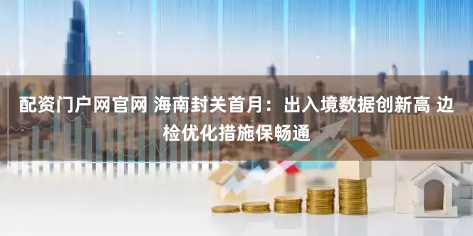 配资门户网官网 海南封关首月：出入境数据创新高 边检优化措施保畅通