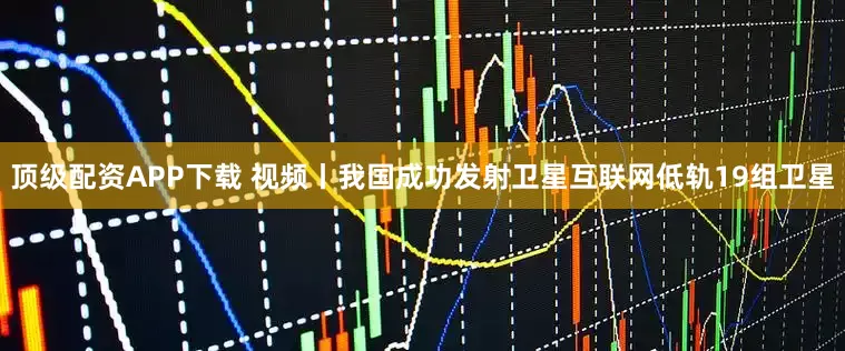顶级配资APP下载 视频丨我国成功发射卫星互联网低轨19组卫星