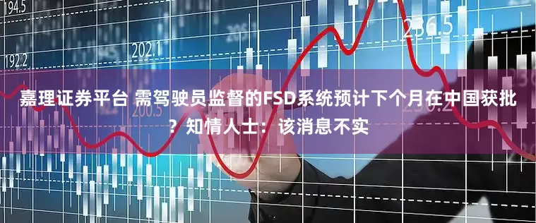 嘉理证券平台 需驾驶员监督的FSD系统预计下个月在中国获批？知情人士：该消息不实
