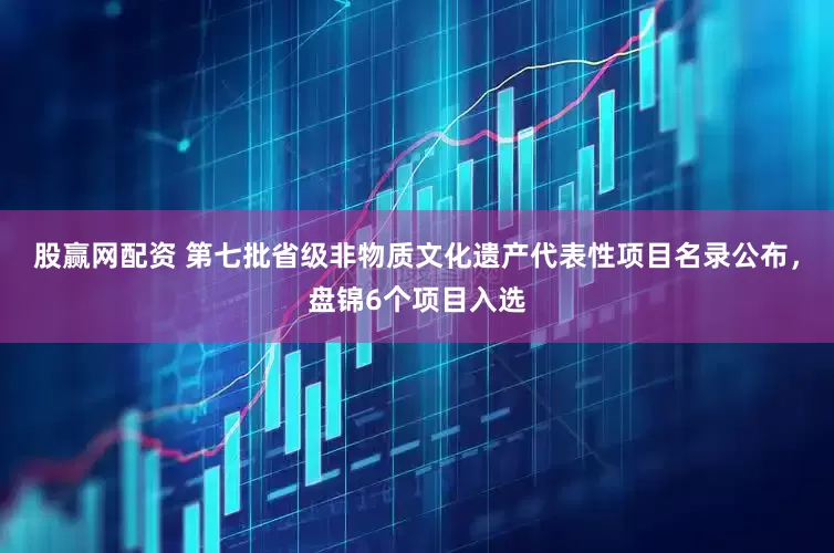 股赢网配资 第七批省级非物质文化遗产代表性项目名录公布，盘锦6个项目入选