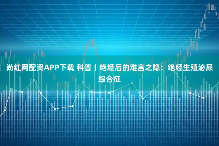 尚红网配资APP下载 科普｜绝经后的难言之隐：绝经生殖泌尿综合征