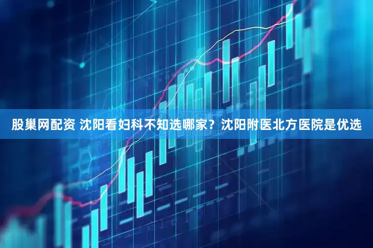 股巢网配资 沈阳看妇科不知选哪家？沈阳附医北方医院是优选