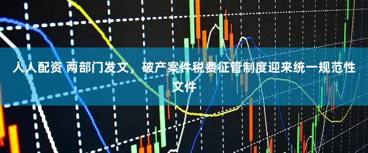 人人配资 两部门发文，破产案件税费征管制度迎来统一规范性文件